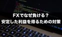FXでなぜ負ける？継続的に安定した利益を得るための対策とは