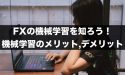 FXの機械学習を知ろう！機械学習のメリットとデメリットとは
