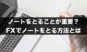 FXではノートをとることが重要？FXでノートをとる方法とは