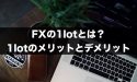 FXの1lotとは？1lotで取引するメリットとデメリット