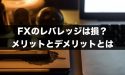 FXのレバレッジは損？レバレッジのメリット・デメリット