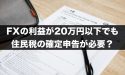 FXの利益が20万円以下でも住民税の確定申告が必要？