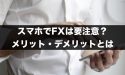スマホでFXは要注意？スマホ取引のメリット・デメリット