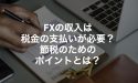 FXの収入は税金の支払いが必要？節税のためのポイントとは？